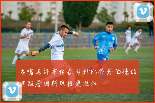名嘴点评布伦森与科比乔丹伯德的差距詹姆斯风格更温和