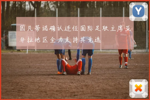 因凡蒂诺确认连任国际足联主席亚非拉地区全力支持其竞选