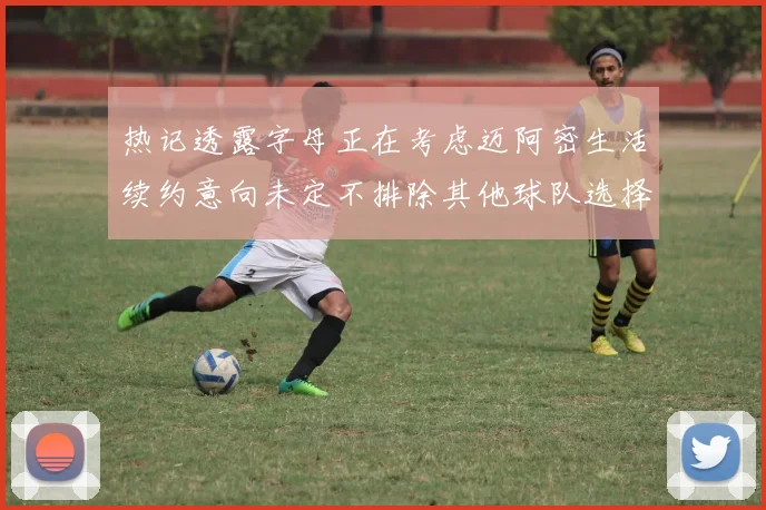 热记透露字母正在考虑迈阿密生活续约意向未定不排除其他球队选择