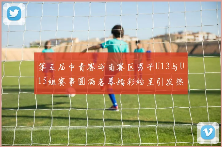 第五届中青赛海南赛区男子U13与U15组赛事圆满落幕精彩纷呈引发热烈反响